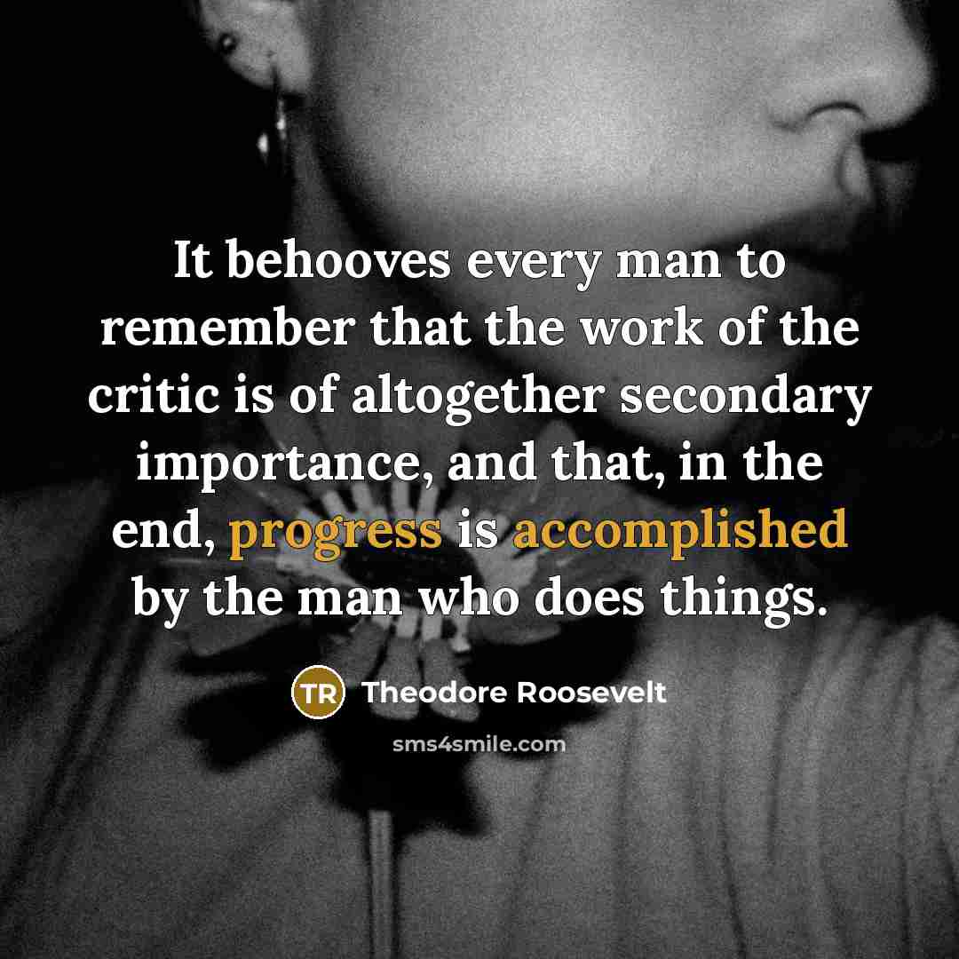 “It behooves every man to remember that the work of the critic is of altogether secondary importance, and that, in the end, progress is accomplished by the man who does things.” quote by Theodore Roosevelt