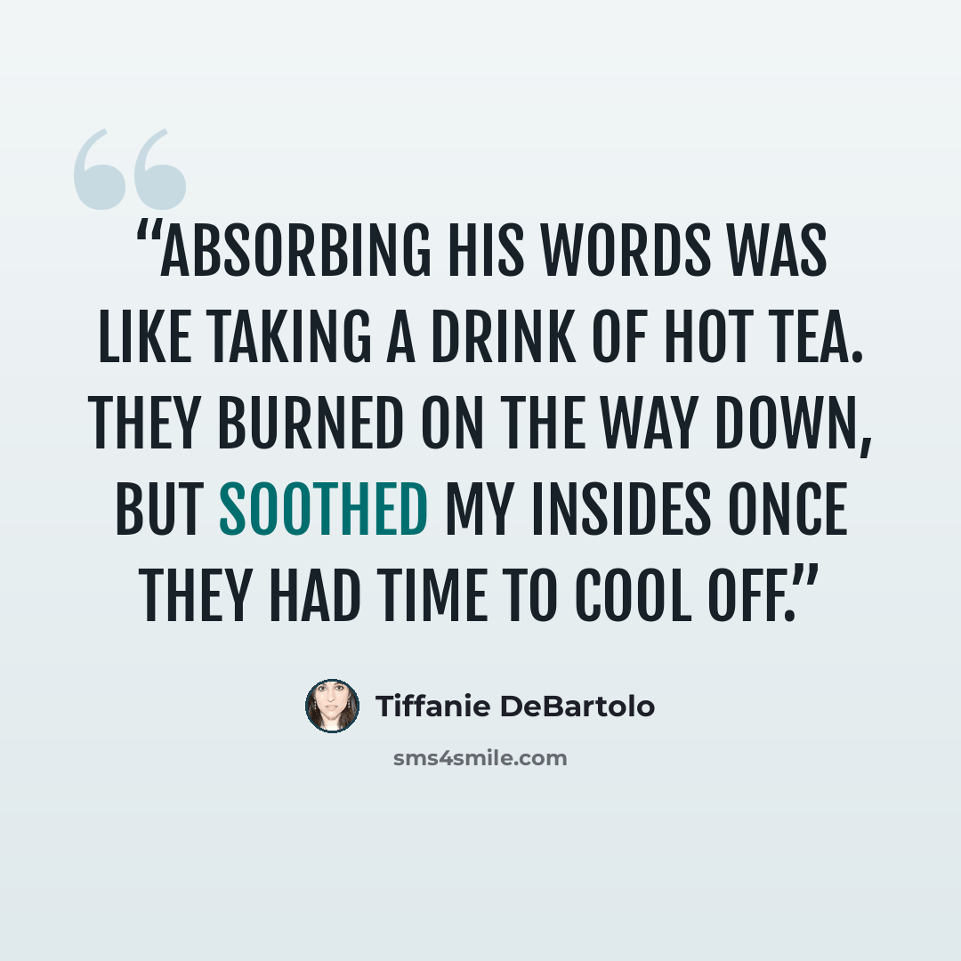 “Absorbing his words was like taking a drink of hot tea. They burned on the way down, but soothed my insides once they had time to cool off.” quote by Tiffanie DeBartolo