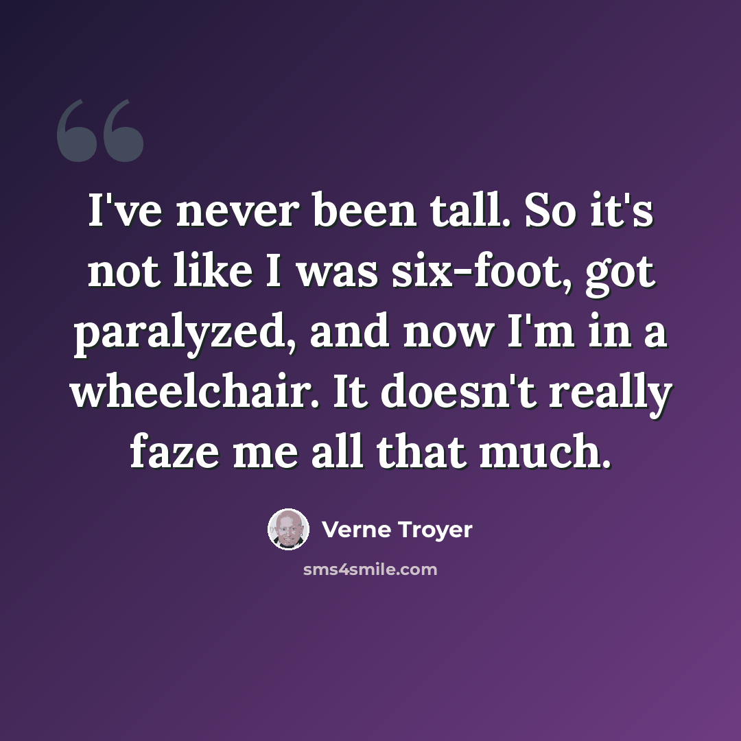 “I've never been tall. So it's not like I was six-foot, got paralyzed, and now I'm in a wheelchair. It doesn't really faze me all that much.” quote by Verne Troyer