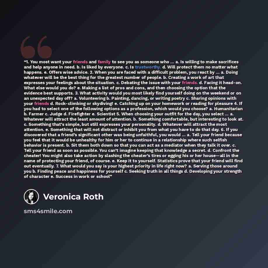 “1. You most want your friends and family to see you as someone who … a. Is willing to make sacrifices and help anyone in need. b. Is liked by everyone. c. Is trustworthy. d. Will protect them no matter what happens. e. Offers wise advice. 2. When you are faced with a difficult problem, you react…” quote by Veronica Roth