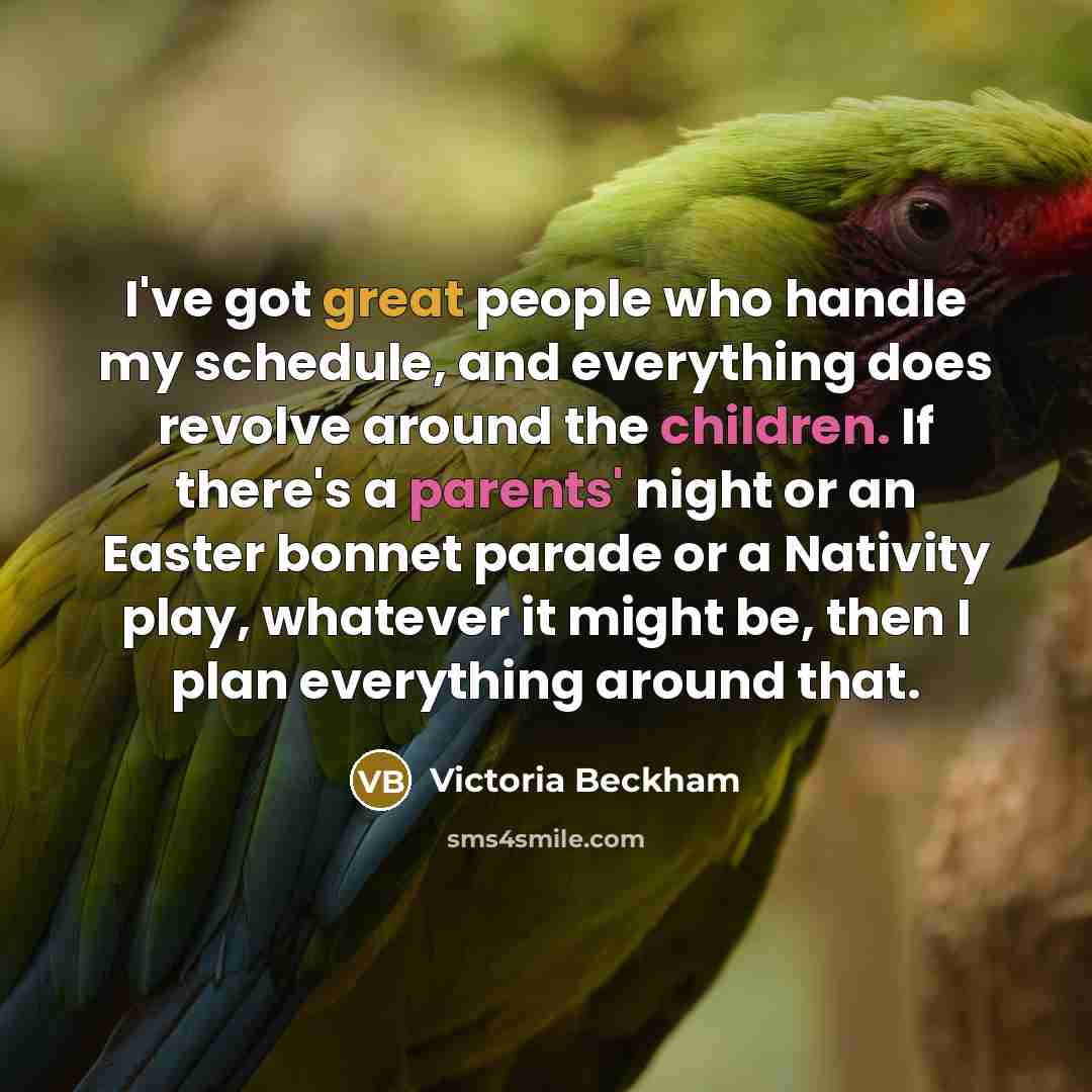 “I've got great people who handle my schedule, and everything does revolve around the children. If there's a parents' night or an Easter bonnet parade or a Nativity play, whatever it might be, then I plan everything around that.” quote by Victoria Beckham