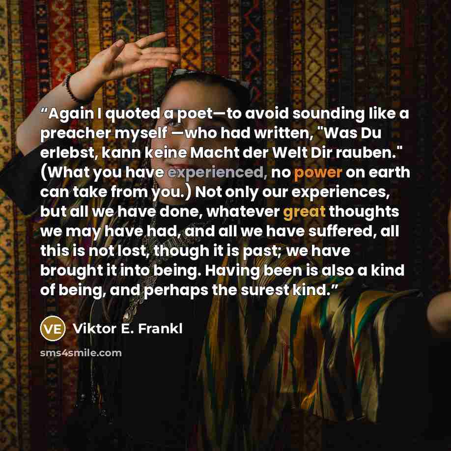 “Again I quoted a poet—to avoid sounding like a preacher myself —who had written, "Was Du erlebst, kann keine Macht der Welt Dir rauben." (What you have experienced, no power on earth can take from you.) Not only our experiences, but all we have done, whatever great thoughts we may have had, and…” quote by Viktor E. Frankl