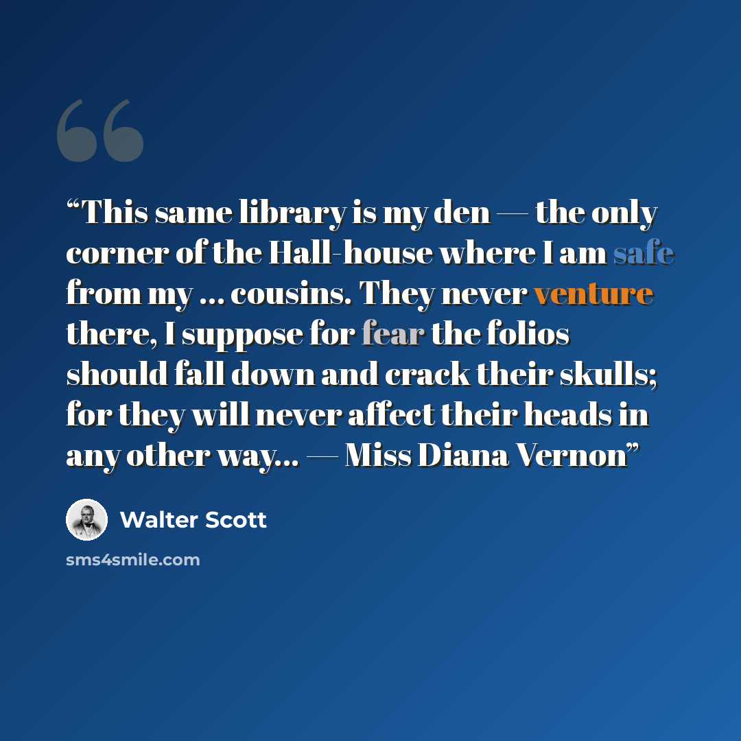 “This same library is my den — the only corner of the Hall-house where I am safe from my … cousins. They never venture there, I suppose for fear the folios should fall down and crack their skulls; for they will never affect their heads in any other way... — Miss Diana Vernon” quote by Walter Scott