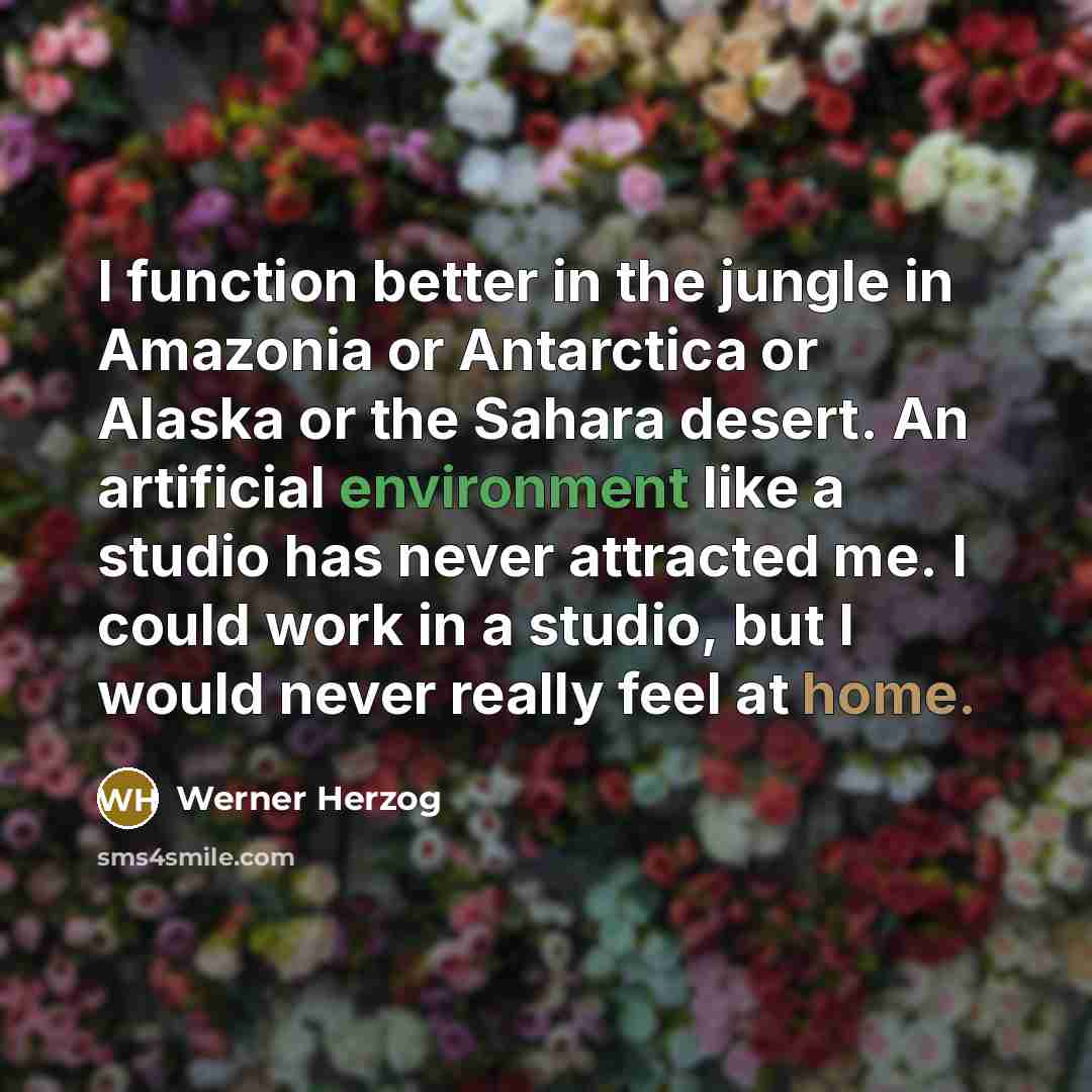 “I function better in the jungle in Amazonia or Antarctica or Alaska or the Sahara desert. An artificial environment like a studio has never attracted me. I could work in a studio, but I would never really feel at home.” quote by Werner Herzog