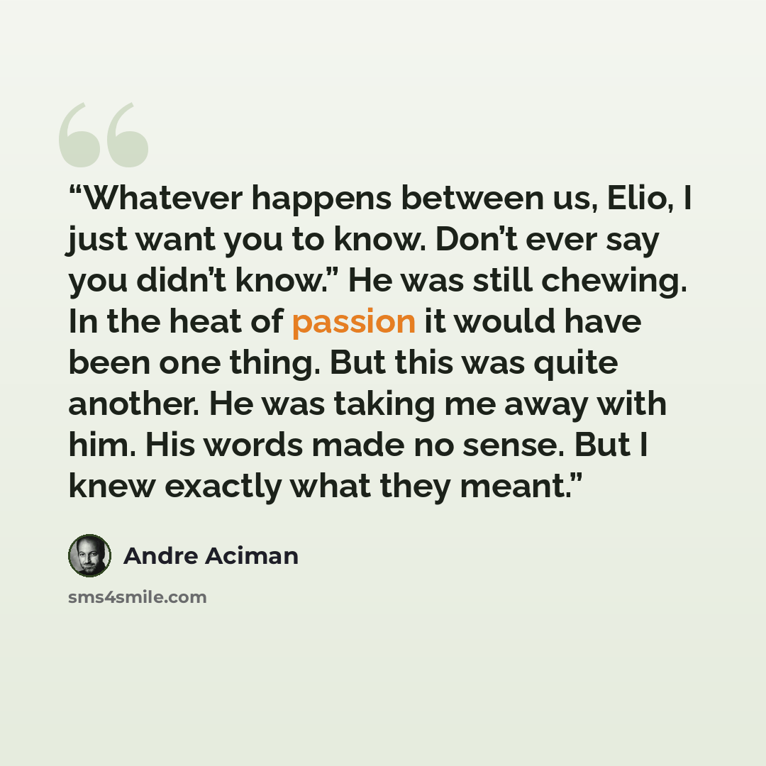 “Whatever happens between us, Elio, I just want you to know. Don’t ever say you didn’t know.” He was still chewing. In the heat of passion it would have been one thing. But this was quite another. He was taking me away with him. His words made no sense. But I knew exactly what they meant.” quote by André Aciman