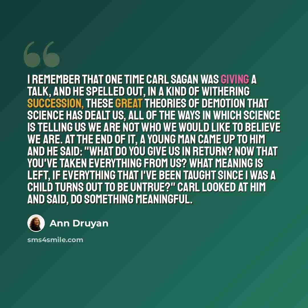 “I remember that one time Carl Sagan was giving a talk, and he spelled out, in a kind of withering succession, these great theories of demotion that science has dealt us, all of the ways in which science is telling us we are not who we would like to believe we are. At the end of it, a young man…” quote by Ann Druyan