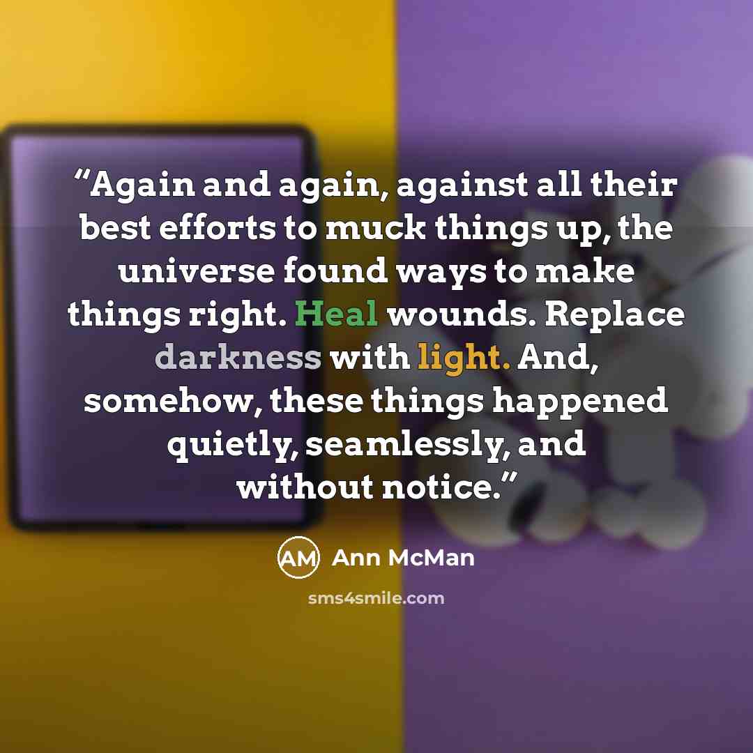 “Again and again, against all their best efforts to muck things up, the universe found ways to make things right. Heal wounds. Replace darkness with light. And, somehow, these things happened quietly, seamlessly, and without notice.” quote by Ann McMan
