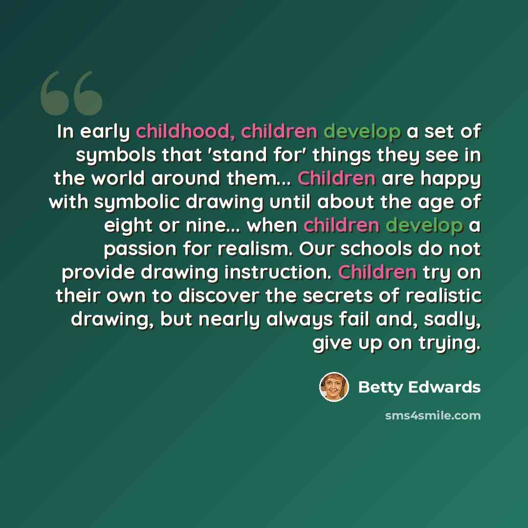 “In early childhood, children develop a set of symbols that 'stand for' things they see in the world around them... Children are happy with symbolic drawing until about the age of eight or nine... when children develop a passion for realism. Our schools do not provide drawing instruction. Children…” quote by Betty Edwards