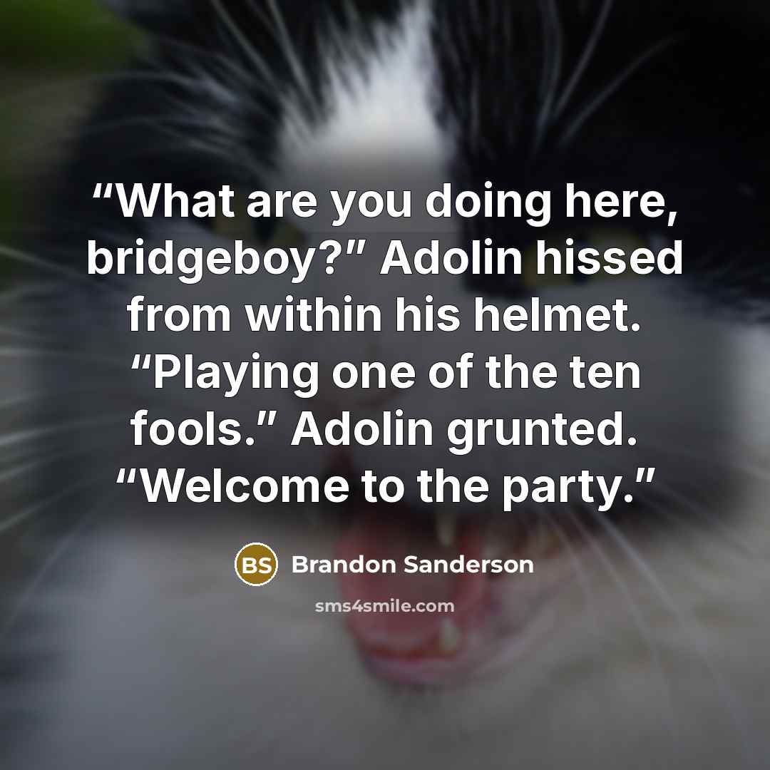 “What are you doing here, bridgeboy?” Adolin hissed from within his helmet. “Playing one of the ten fools.” Adolin grunted. “Welcome to the party.” quote by Brandon Sanderson