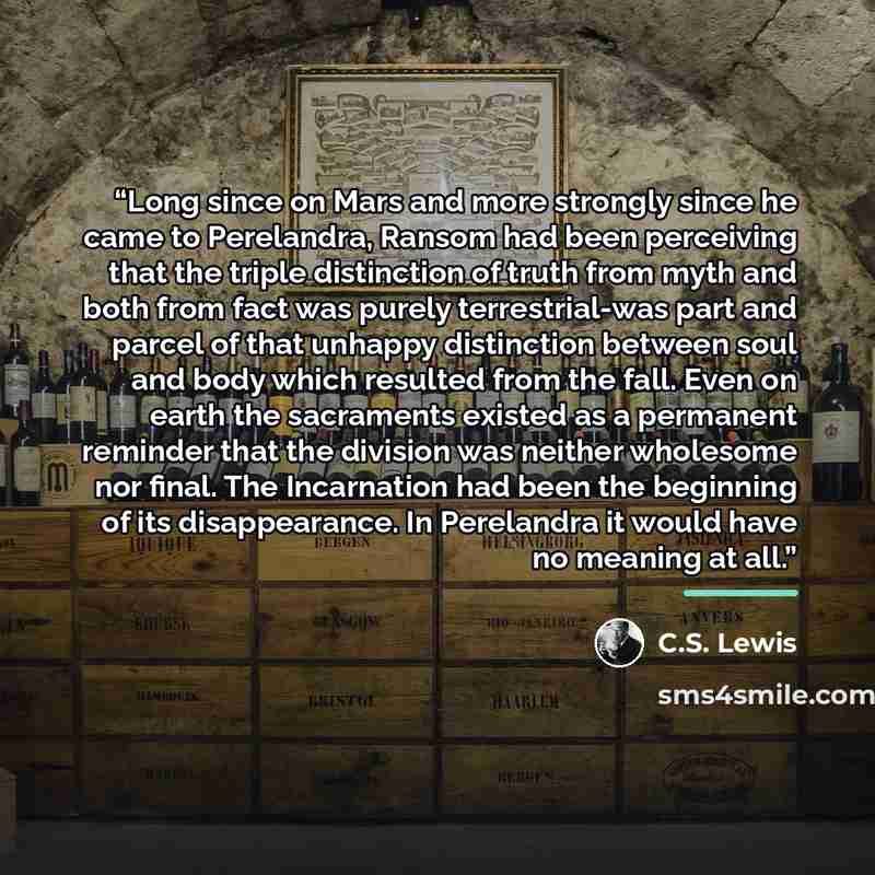 “Long since on Mars and more strongly since he came to Perelandra, Ransom had been perceiving that the triple distinction of truth from myth and both from fact was purely terrestrial-was part and parcel of that unhappy distinction between soul and body which resulted from the fall. Even on earth…” quote by C.S. Lewis