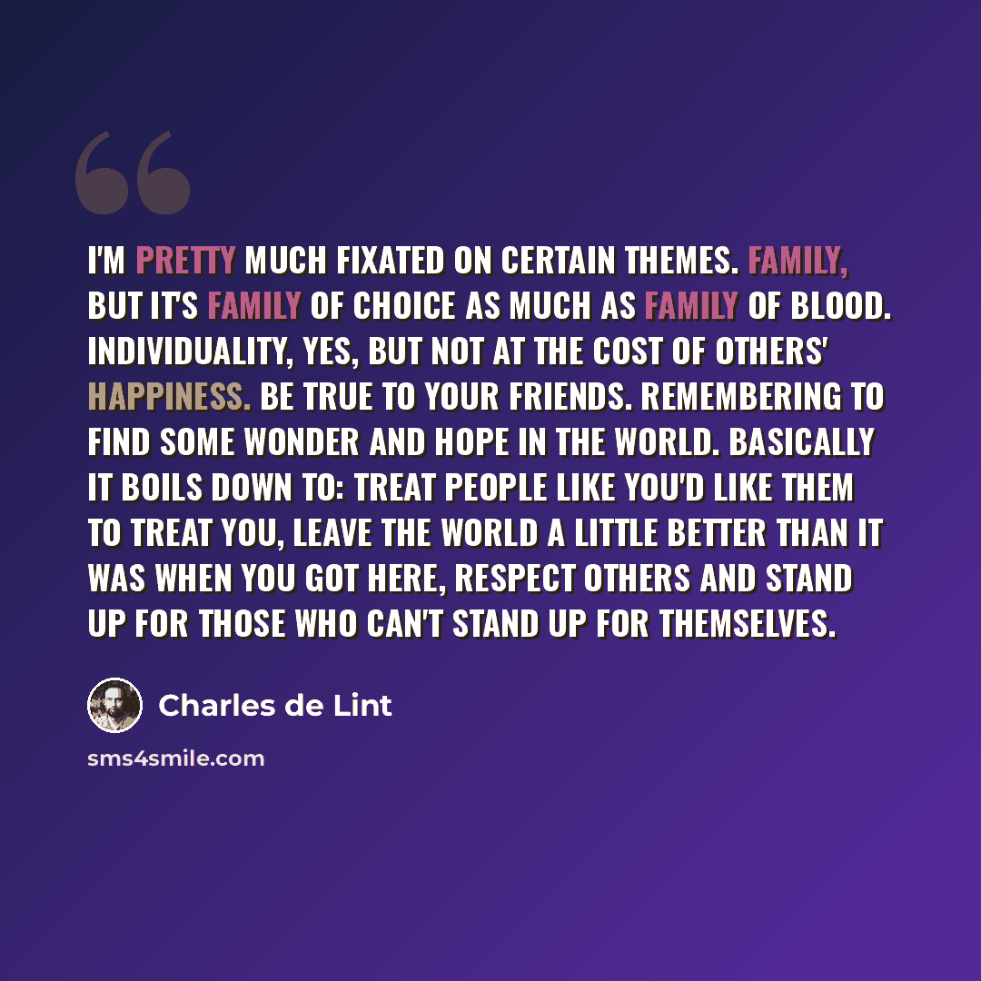 “I'm pretty much fixated on certain themes. Family, but it's family of choice as much as family of blood. Individuality, yes, but not at the cost of others' happiness. Be true to your friends. Remembering to find some wonder and hope in the world. Basically it boils down to: treat people like you'd…” quote by Charles de Lint