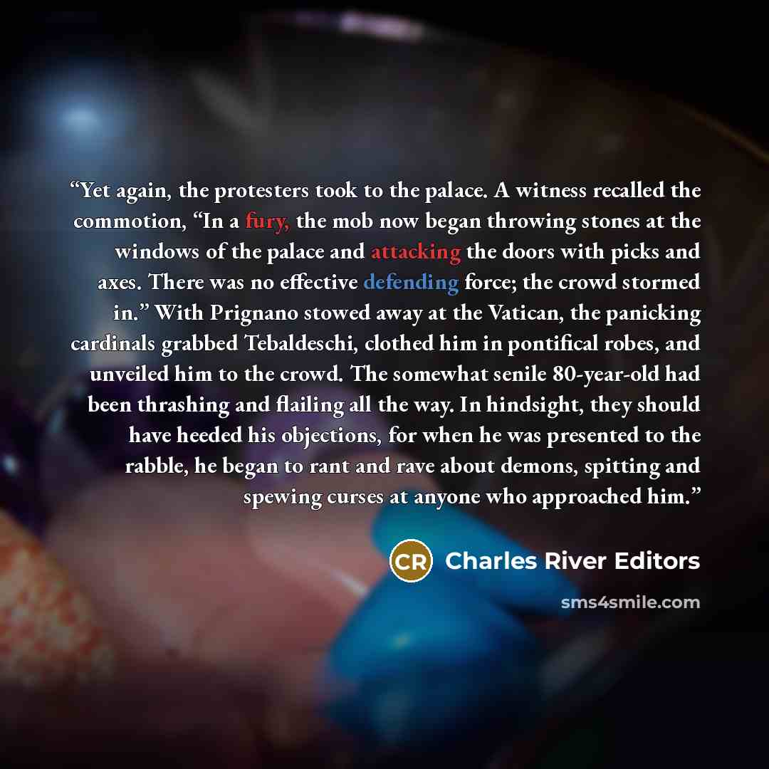“Yet again, the protesters took to the palace. A witness recalled the commotion, “In a fury, the mob now began throwing stones at the windows of the palace and attacking the doors with picks and axes. There was no effective defending force; the crowd stormed in.” With Prignano stowed away at the…” quote by Charles River Editors