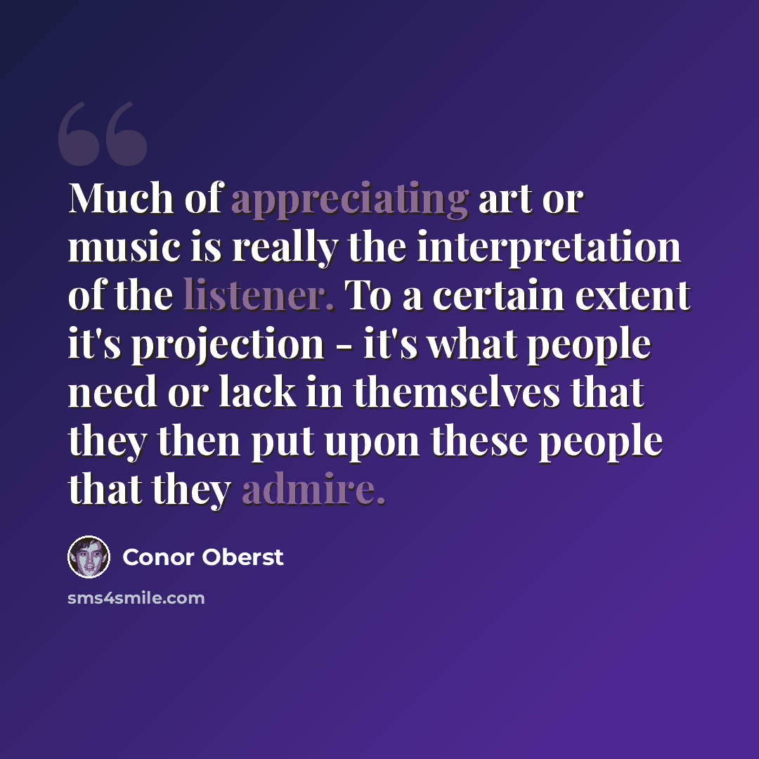 “Much of appreciating art or music is really the interpretation of the listener. To a certain extent it's projection - it's what people need or lack in themselves that they then put upon these people that they admire.” quote by Conor Oberst