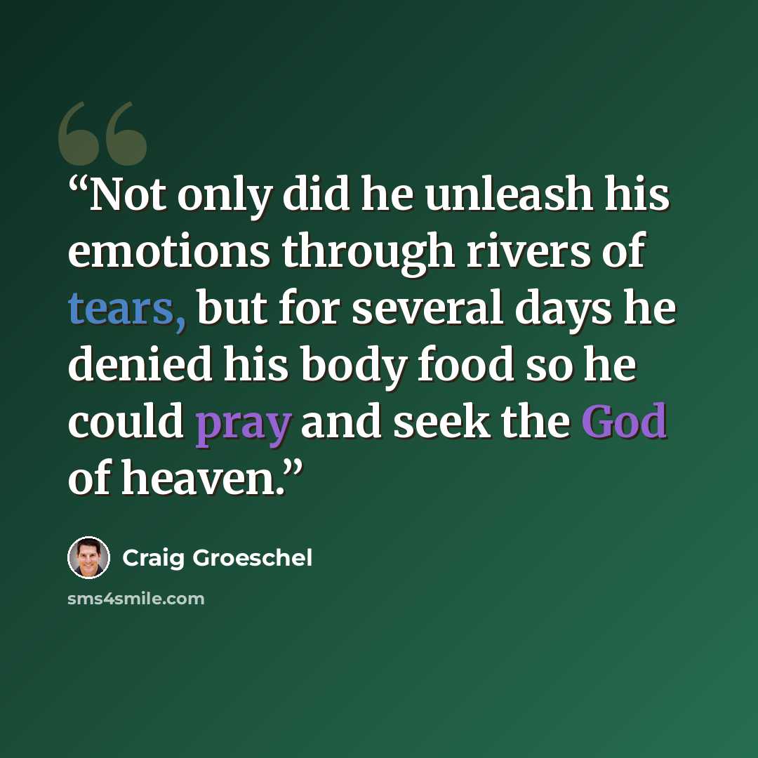 “Not only did he unleash his emotions through rivers of tears, but for several days he denied his body food so he could pray and seek the God of heaven.” quote by Craig Groeschel