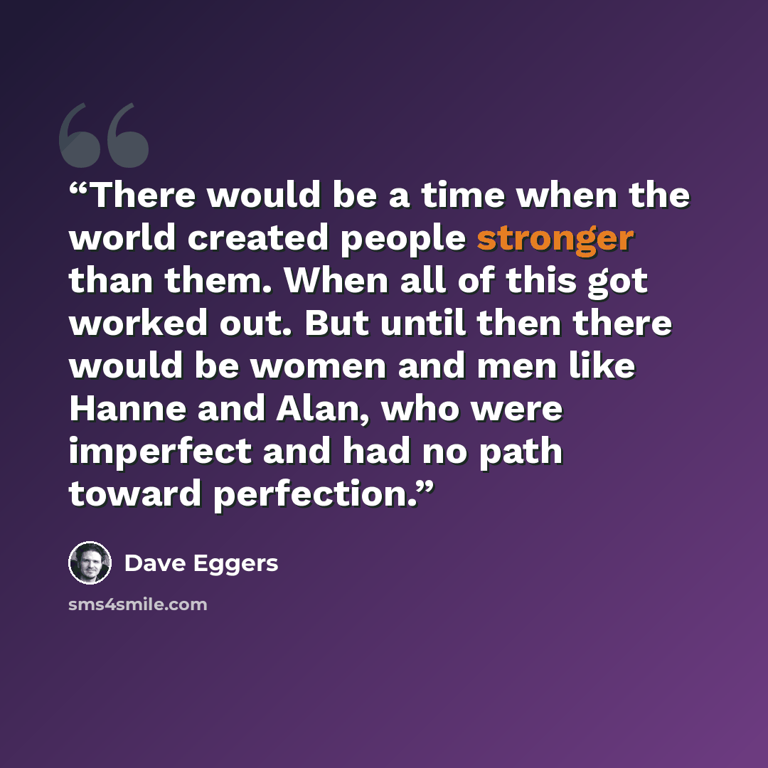 “There would be a time when the world created people stronger than them. When all of this got worked out. But until then there would be women and men like Hanne and Alan, who were imperfect and had no path toward perfection.” quote by Dave Eggers