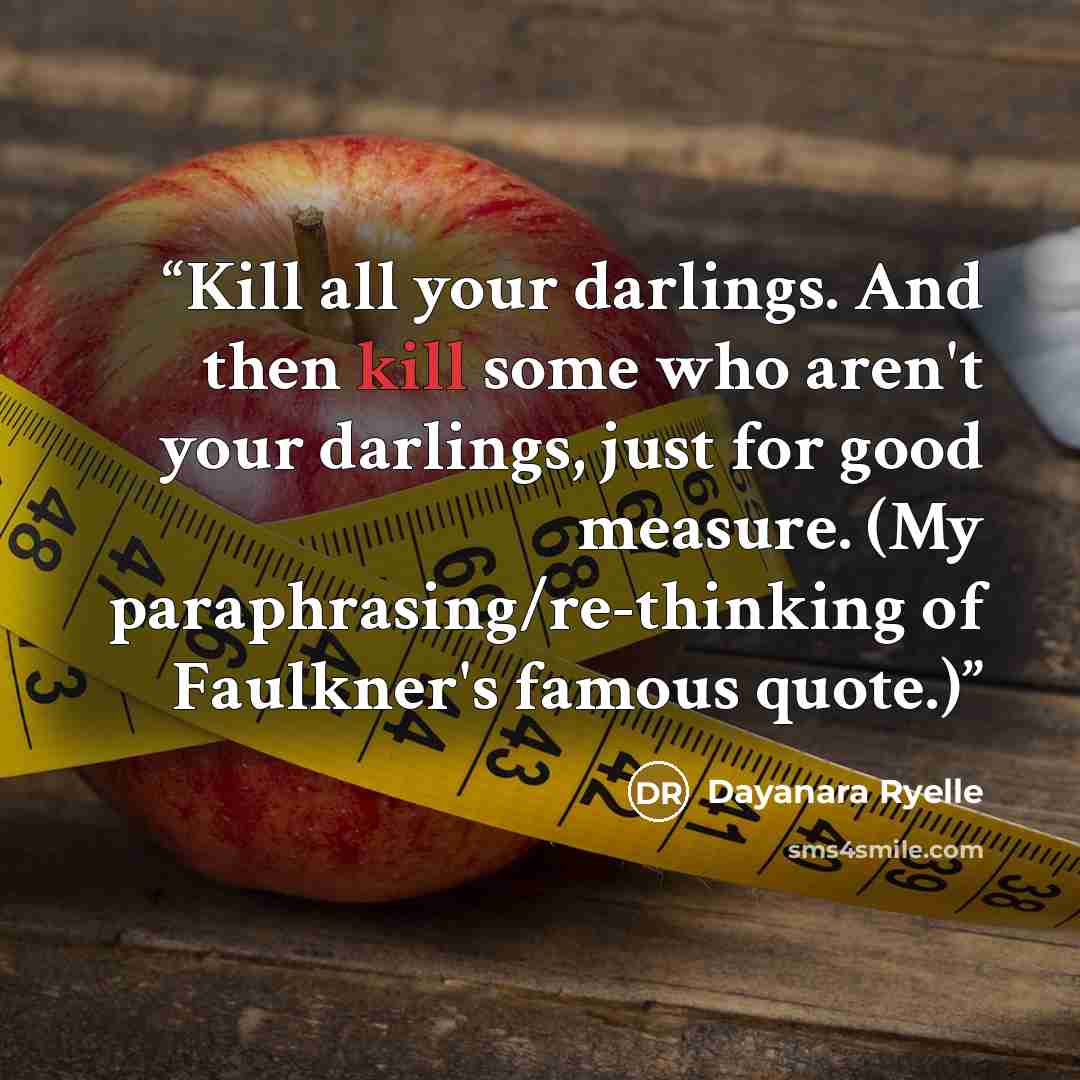 “Kill all your darlings. And then kill some who aren't your darlings, just for good measure. (My paraphrasing/re-thinking of Faulkner's famous quote.)” quote by Dayanara Ryelle