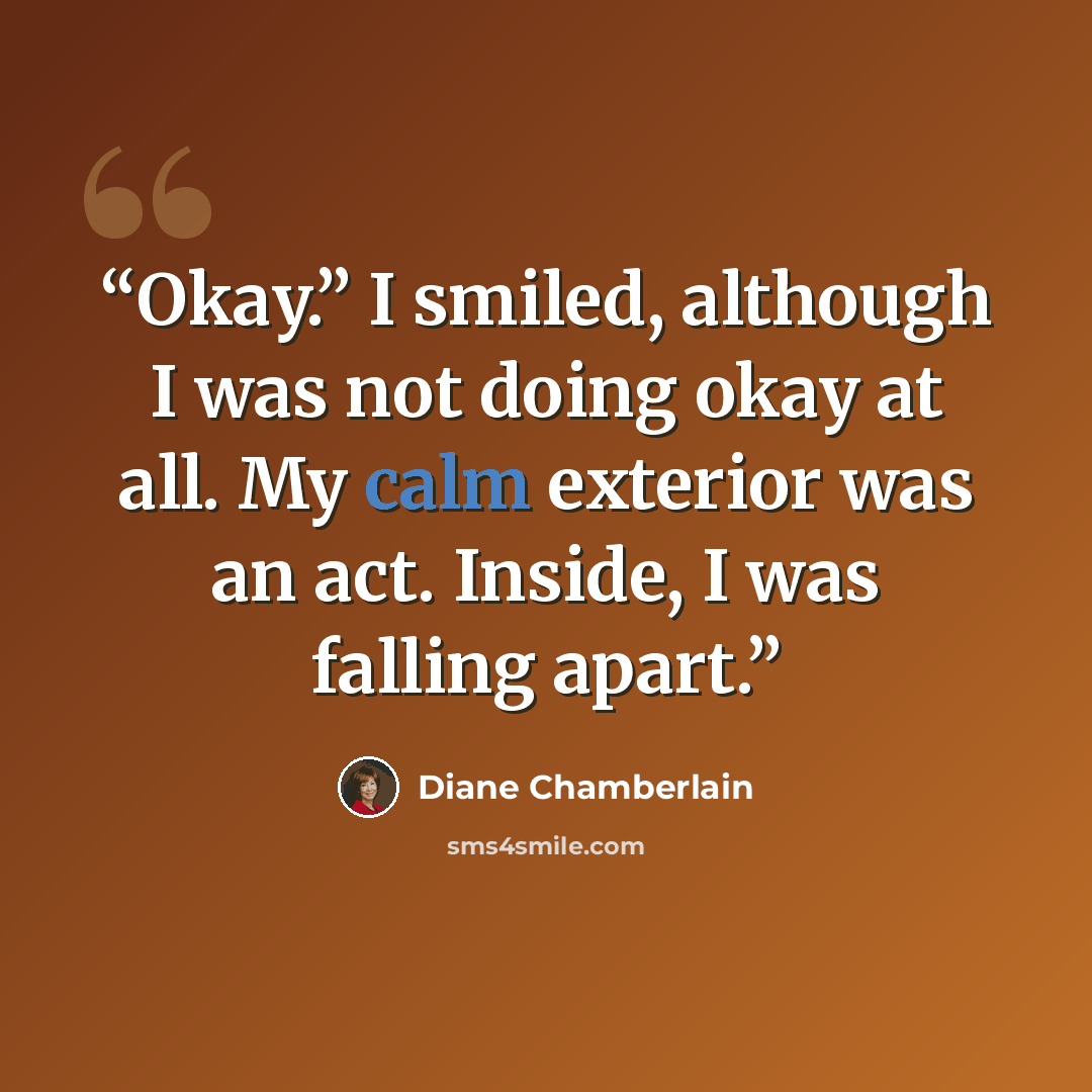 “Okay.” I smiled, although I was not doing okay at all. My calm exterior was an act. Inside, I was falling apart.” quote by Diane Chamberlain