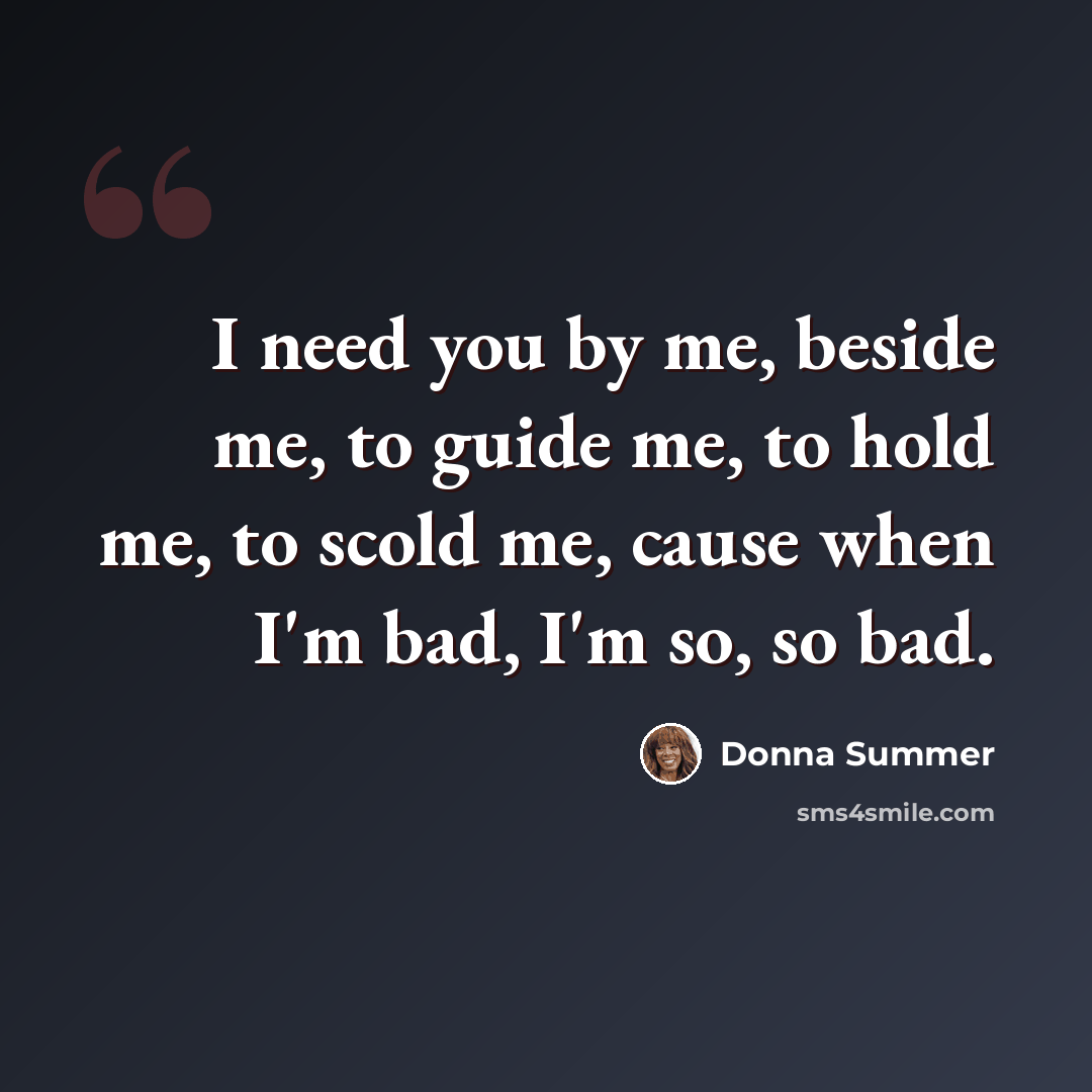 “I need you by me, beside me, to guide me, to hold me, to scold me, cause when I'm bad, I'm so, so bad.” quote by Donna Summer