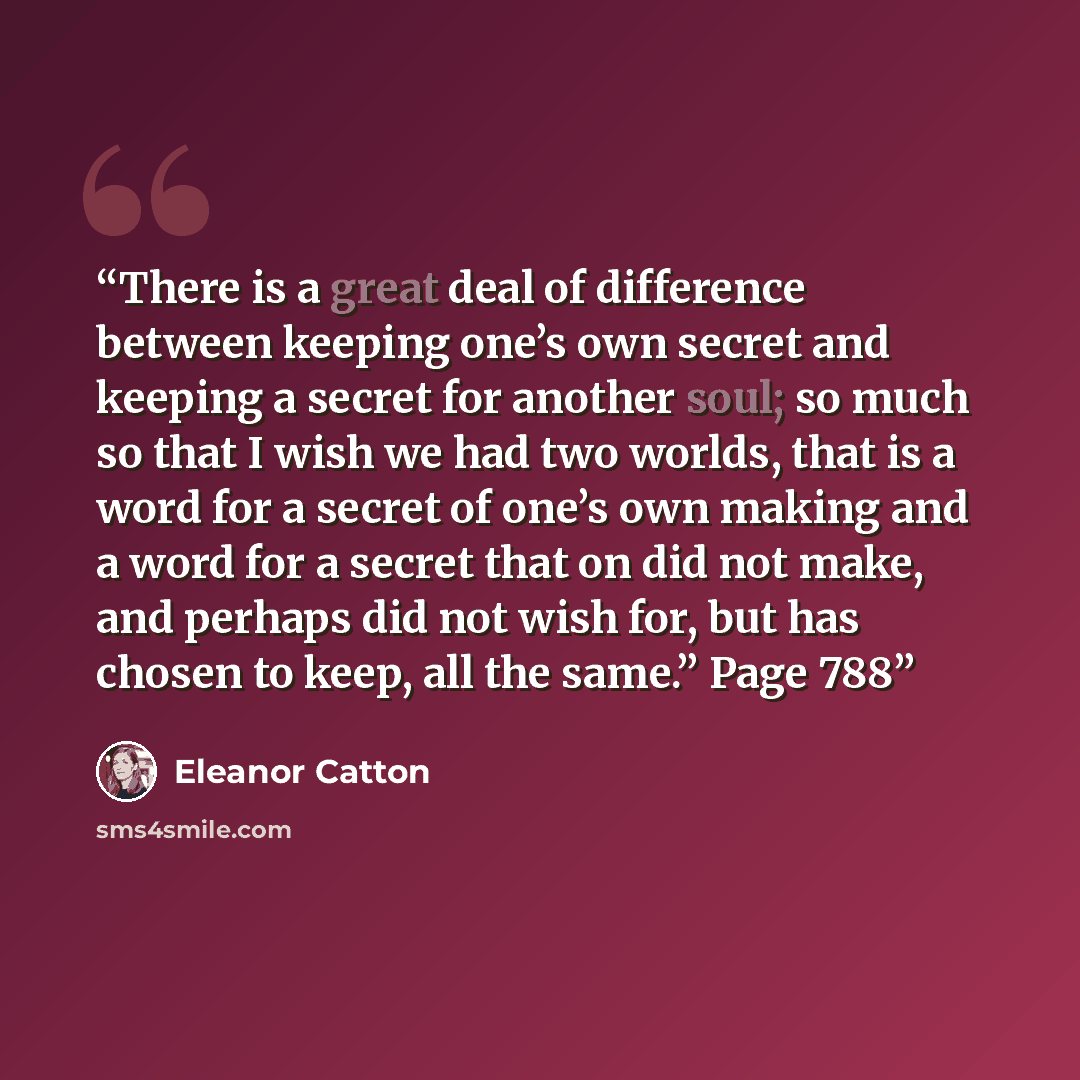 “There is a great deal of difference between keeping one’s own secret and keeping a secret for another soul; so much so that I wish we had two worlds, that is a word for a secret of one’s own making and a word for a secret that on did not make, and perhaps did not wish for, but has chosen to keep…” quote by Eleanor Catton
