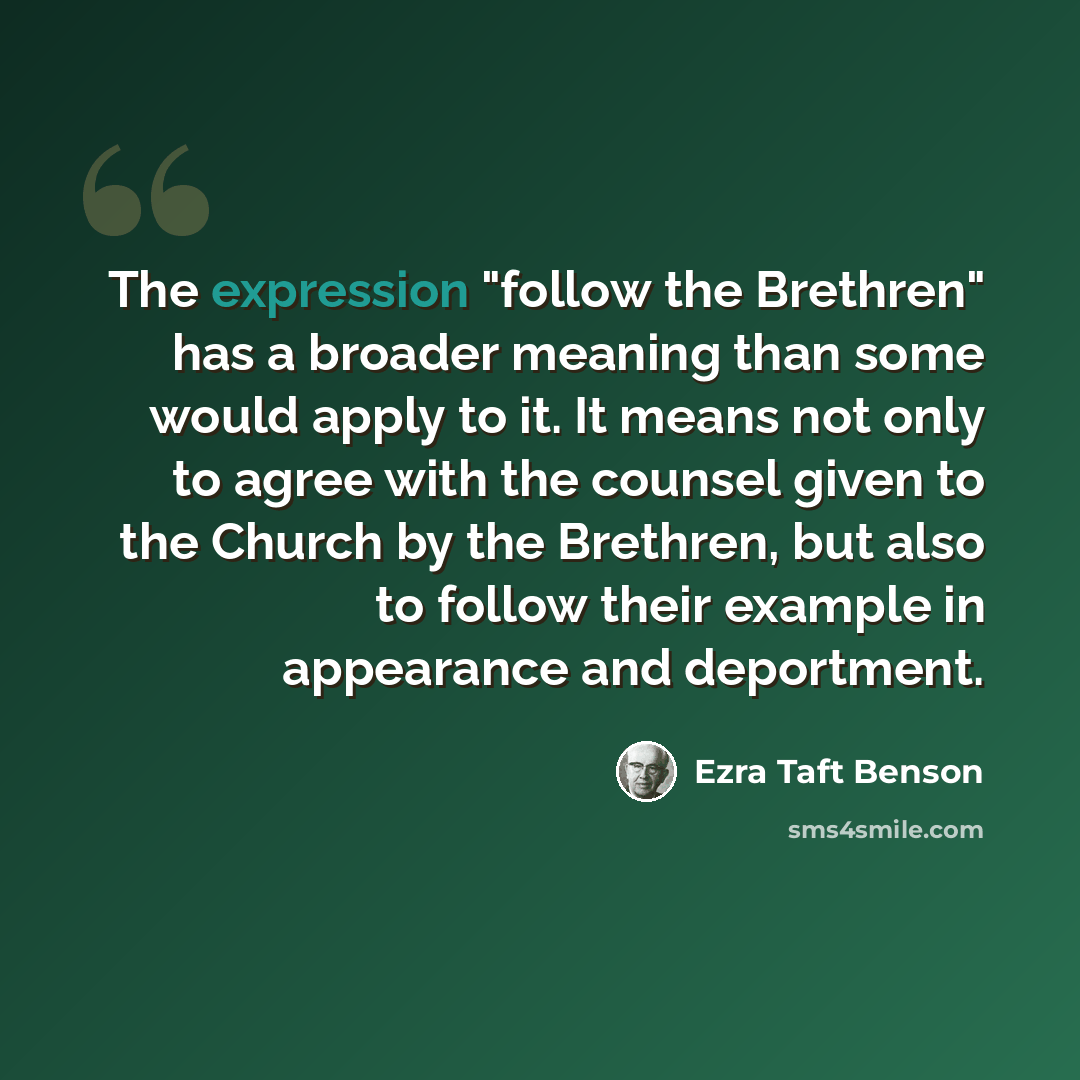 “The expression "follow the Brethren" has a broader meaning than some would apply to it. It means not only to agree with the counsel given to the Church by the Brethren, but also to follow their example in appearance and deportment.” quote by Ezra Taft Benson