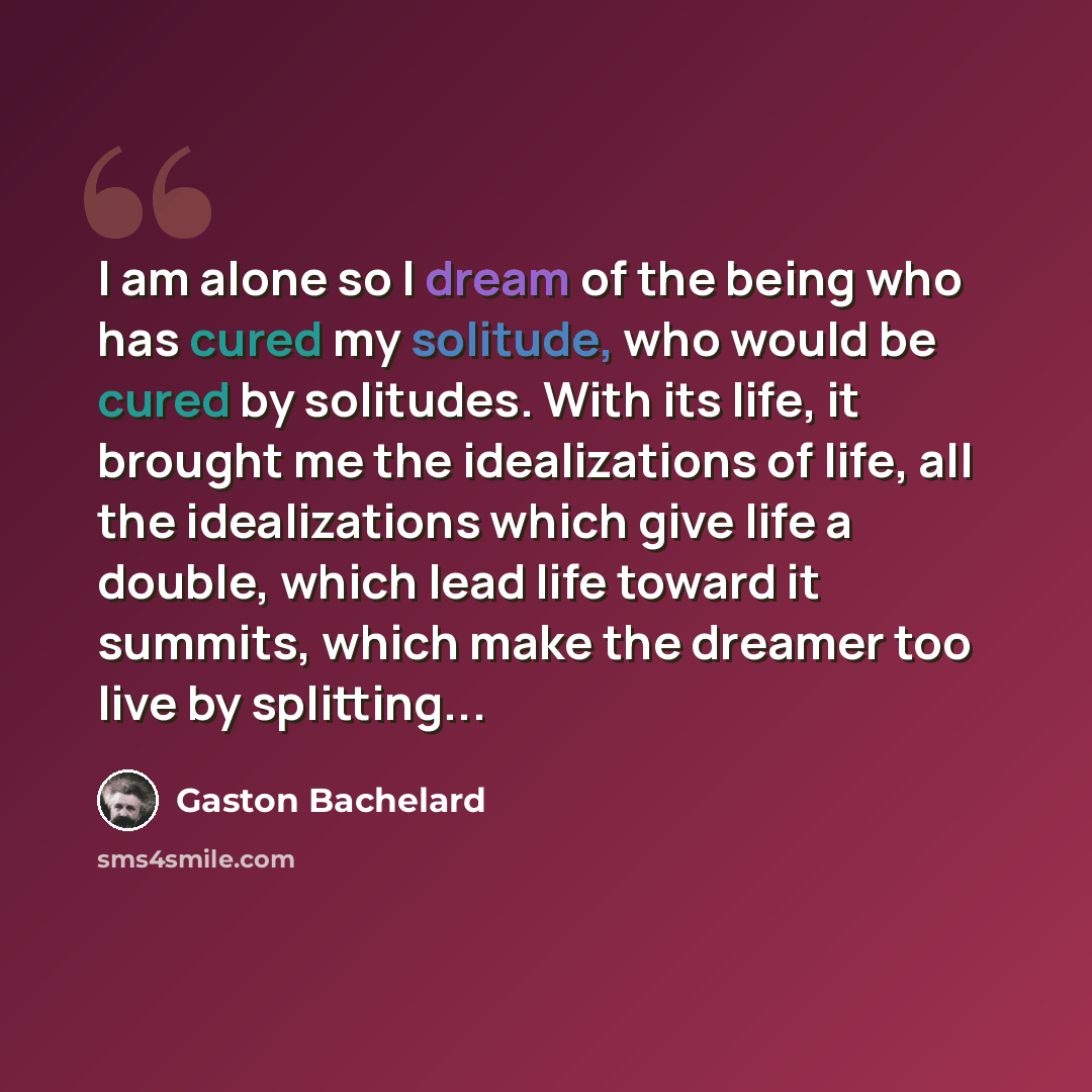 “I am alone so I dream of the being who has cured my solitude, who would be cured by solitudes. With its life, it brought me the idealizations of life, all the idealizations which give life a double, which lead life toward it summits, which make the dreamer too live by splitting...” quote by Gaston Bachelard