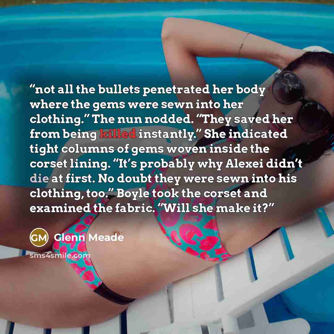 “not all the bullets penetrated her body where the gems were sewn into her clothing.” The nun nodded. “They saved her from being killed instantly.” She indicated tight columns of gems woven inside the corset lining. “It’s probably why Alexei didn’t die at first. No doubt they were sewn into his…” quote by Glenn Meade