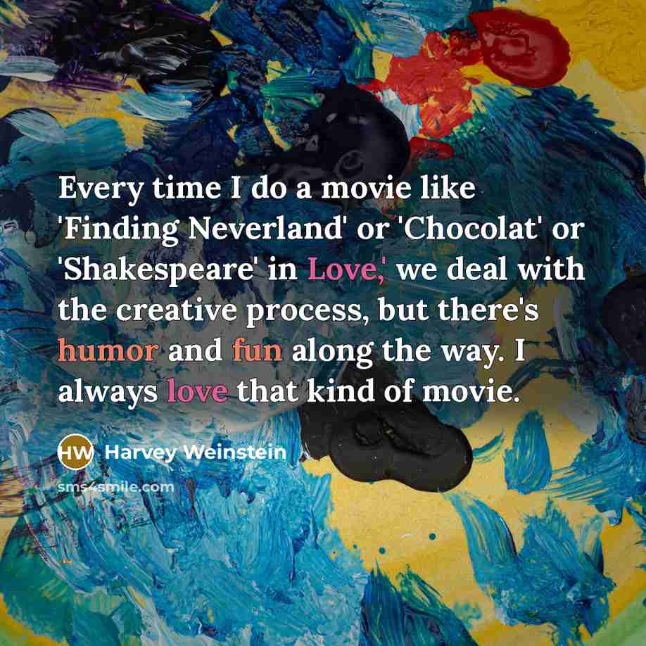 “Every time I do a movie like 'Finding Neverland' or 'Chocolat' or 'Shakespeare' in Love,' we deal with the creative process, but there's humor and fun along the way. I always love that kind of movie.” quote by Harvey Weinstein