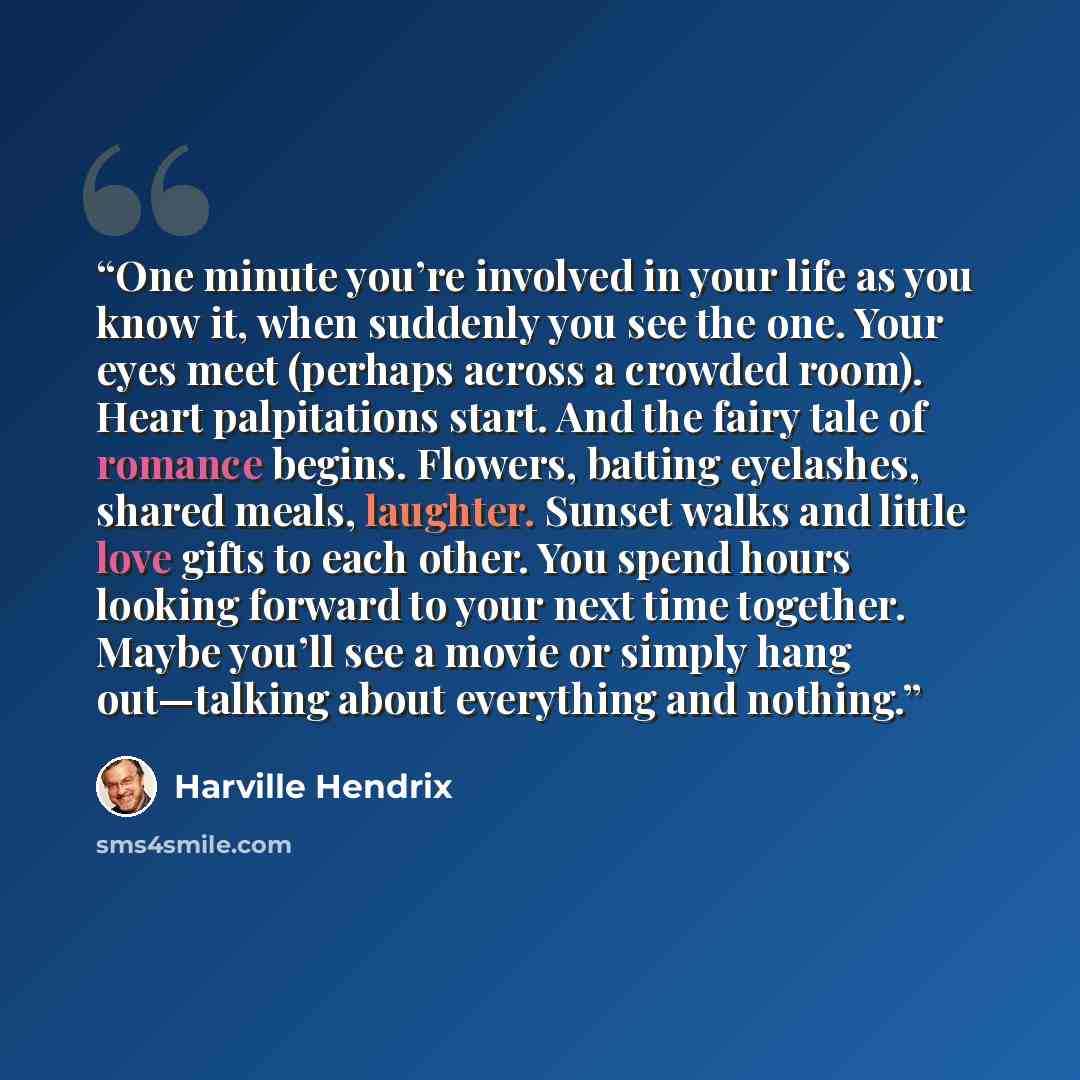 “One minute you’re involved in your life as you know it, when suddenly you see the one. Your eyes meet (perhaps across a crowded room). Heart palpitations start. And the fairy tale of romance begins. Flowers, batting eyelashes, shared meals, laughter. Sunset walks and little love gifts to each…” quote by Harville Hendrix