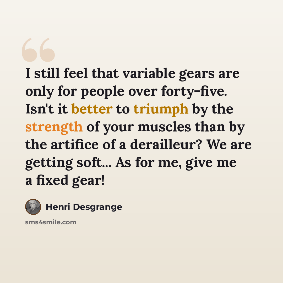 “I still feel that variable gears are only for people over forty-five. Isn't it better to triumph by the strength of your muscles than by the artifice of a derailleur? We are getting soft... As for me, give me a fixed gear!” quote by Henri Desgrange