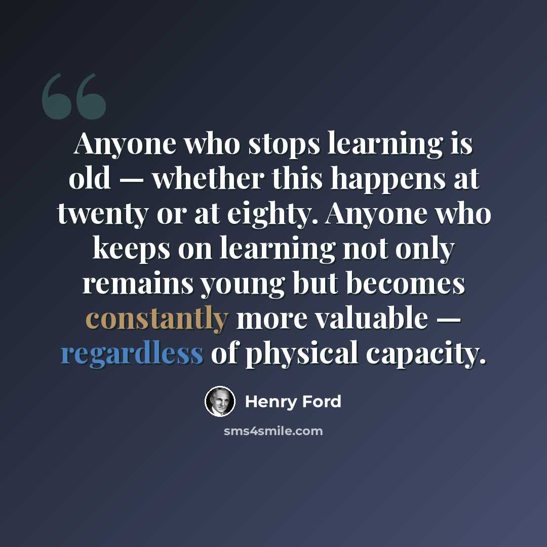 “Anyone who stops learning is old — whether this happens at twenty or at eighty. Anyone who keeps on learning not only remains young but becomes constantly more valuable — regardless of physical capacity.” quote by Henry Ford