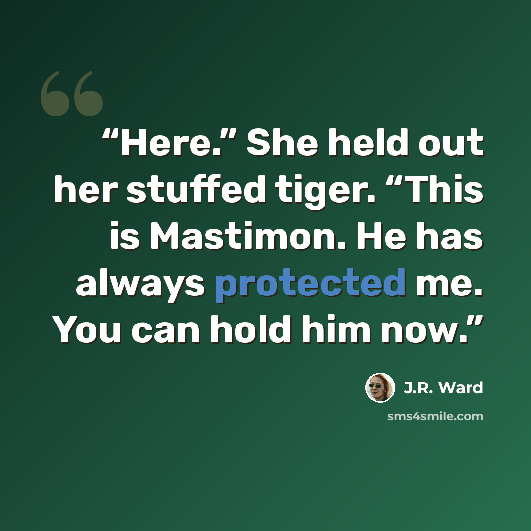 “Here.” She held out her stuffed tiger. “This is Mastimon. He has always protected me. You can hold him now.” quote by J.R. Ward