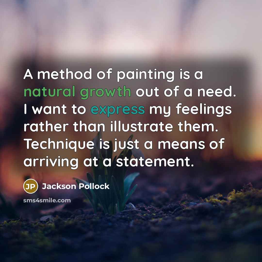 “A method of painting is a natural growth out of a need. I want to express my feelings rather than illustrate them. Technique is just a means of arriving at a statement.” quote by Jackson Pollock
