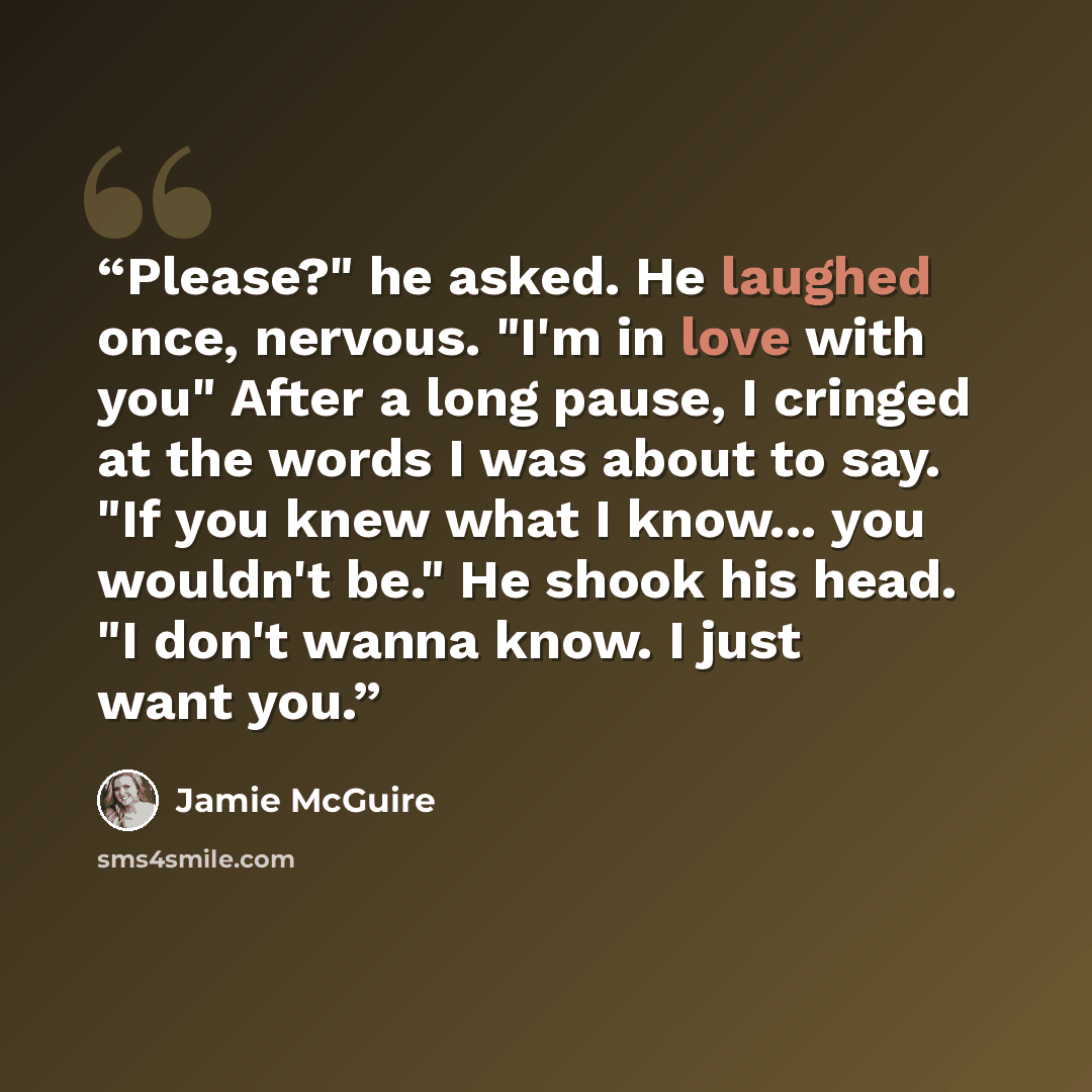 “Please?" he asked. He laughed once, nervous. "I'm in love with you" After a long pause, I cringed at the words I was about to say. "If you knew what I know... you wouldn't be." He shook his head. "I don't wanna know. I just want you.” quote by Jamie McGuire