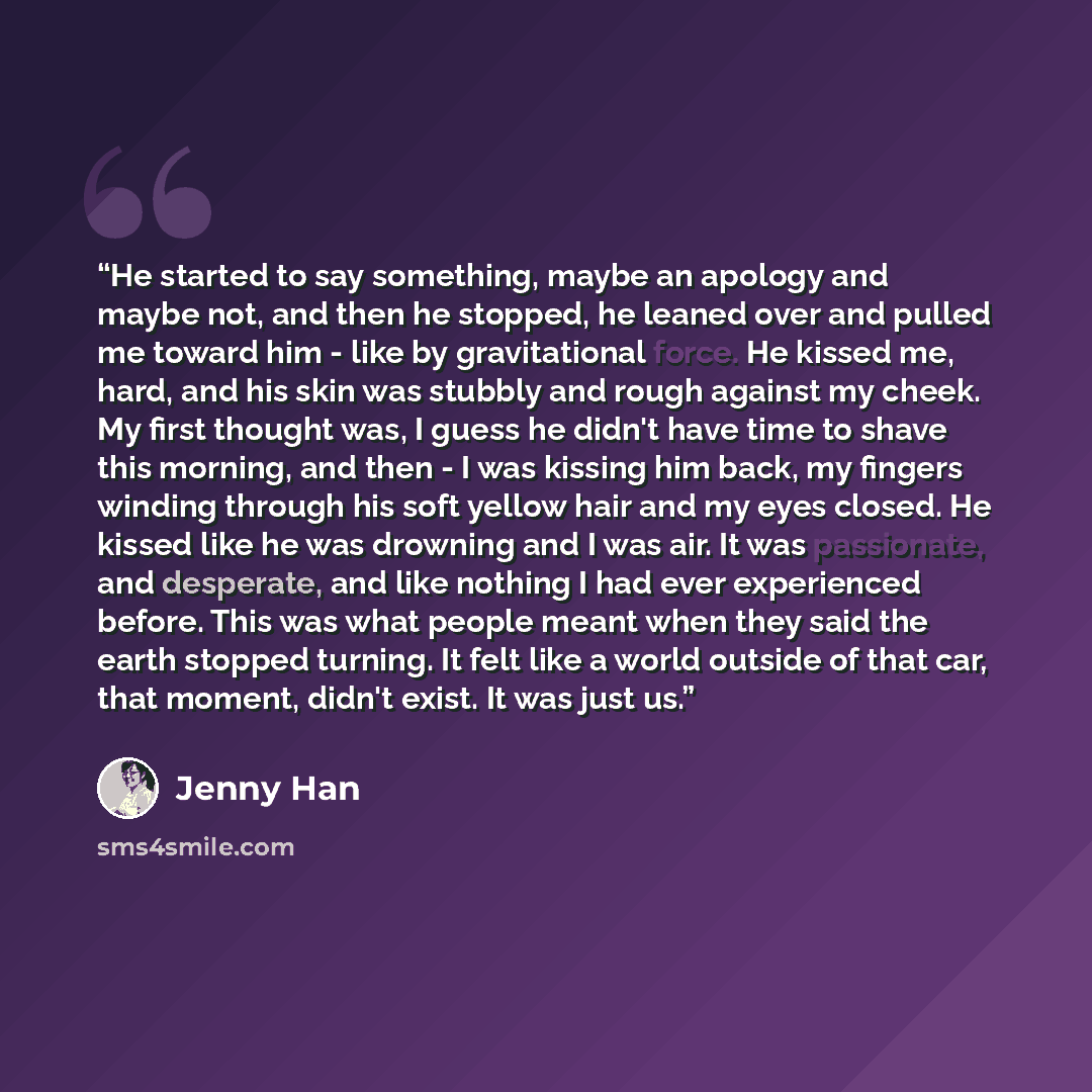 “He started to say something, maybe an apology and maybe not, and then he stopped, he leaned over and pulled me toward him - like by gravitational force. He kissed me, hard, and his skin was stubbly and rough against my cheek. My first thought was, I guess he didn't have time to shave this morning…” quote by Jenny Han