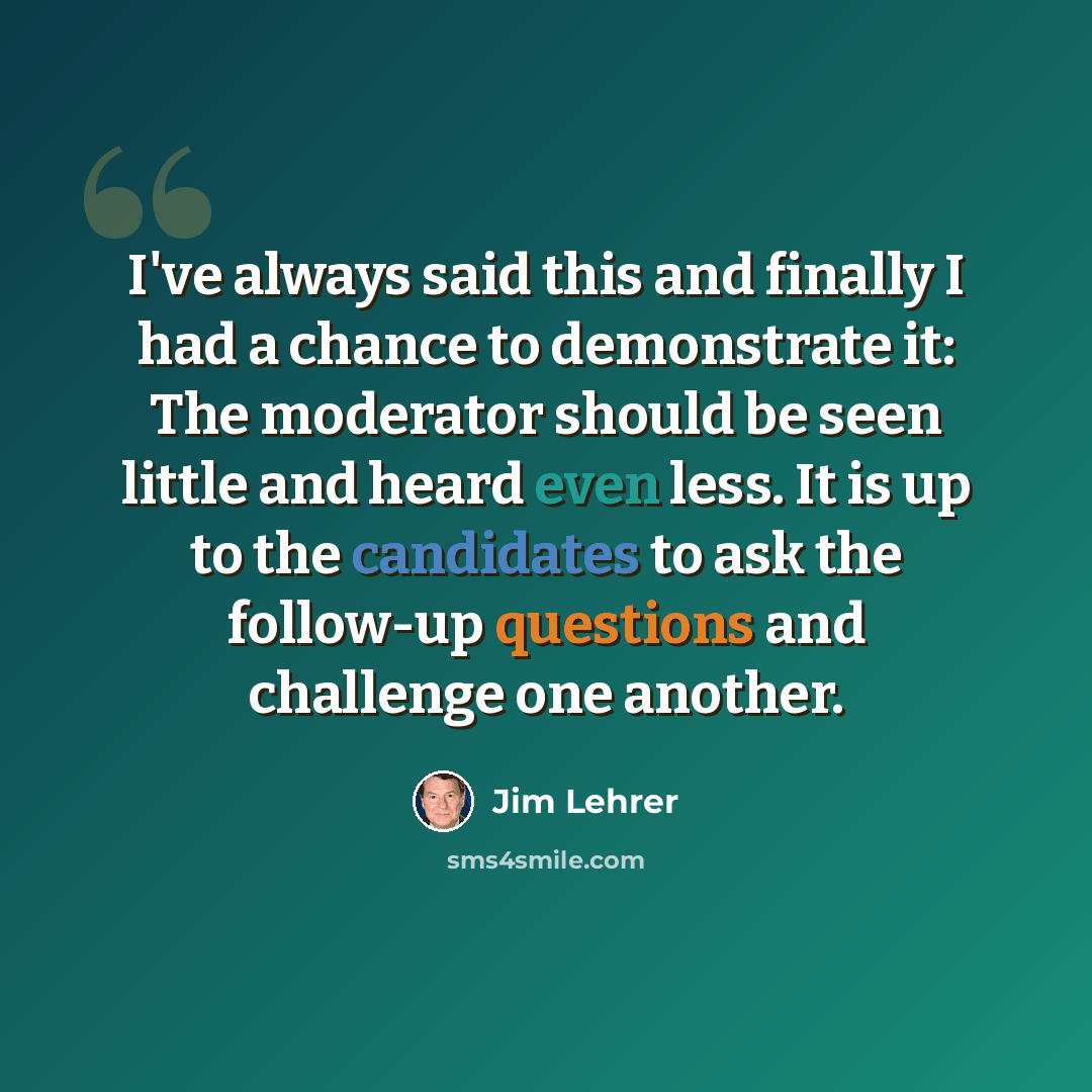 “I've always said this and finally I had a chance to demonstrate it: The moderator should be seen little and heard even less. It is up to the candidates to ask the follow-up questions and challenge one another.” quote by Jim Lehrer