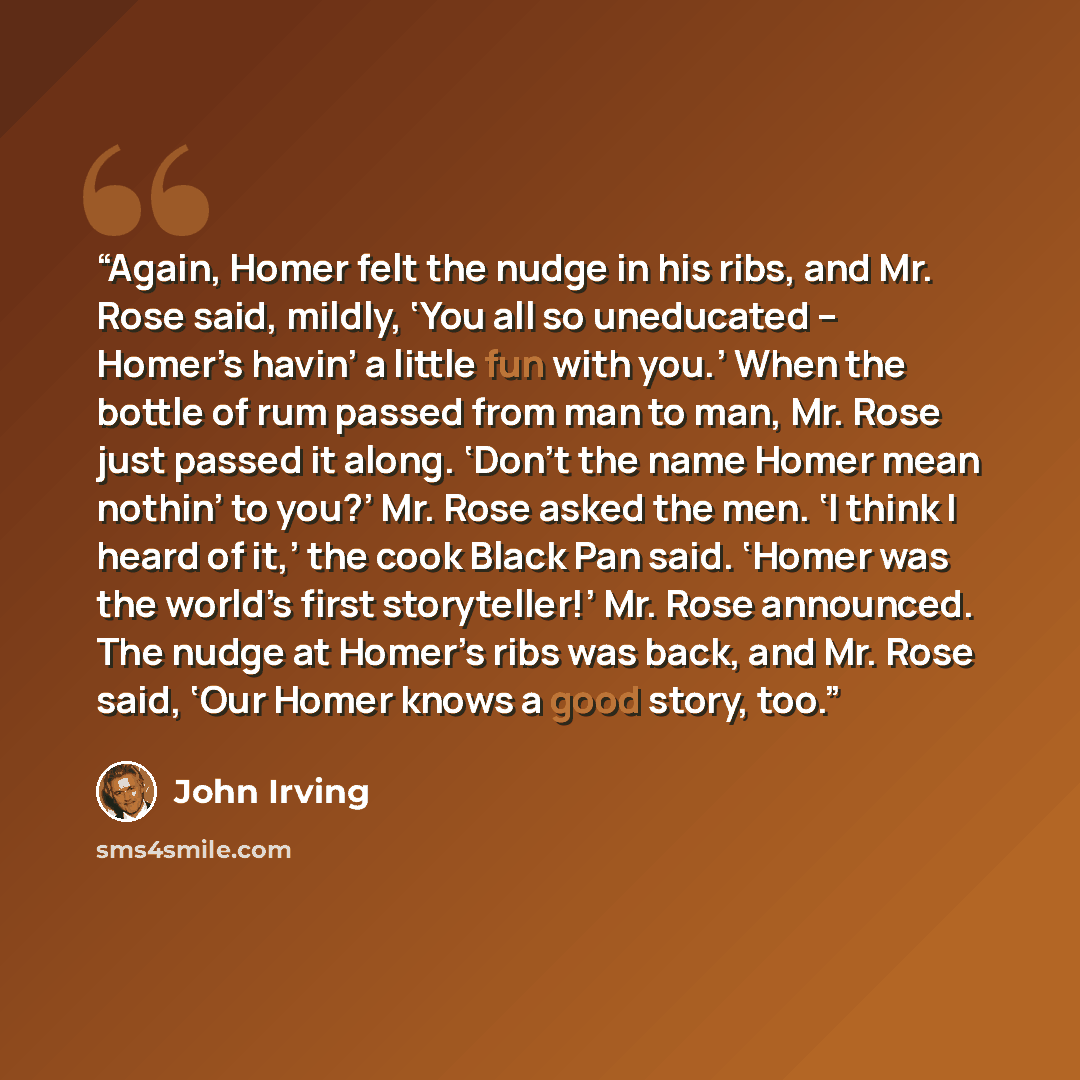 “Again, Homer felt the nudge in his ribs, and Mr. Rose said, mildly, ‘You all so uneducated – Homer’s havin’ a little fun with you.’ When the bottle of rum passed from man to man, Mr. Rose just passed it along. ‘Don’t the name Homer mean nothin’ to you?’ Mr. Rose asked the men. ‘I think I heard of…” quote by John Irving
