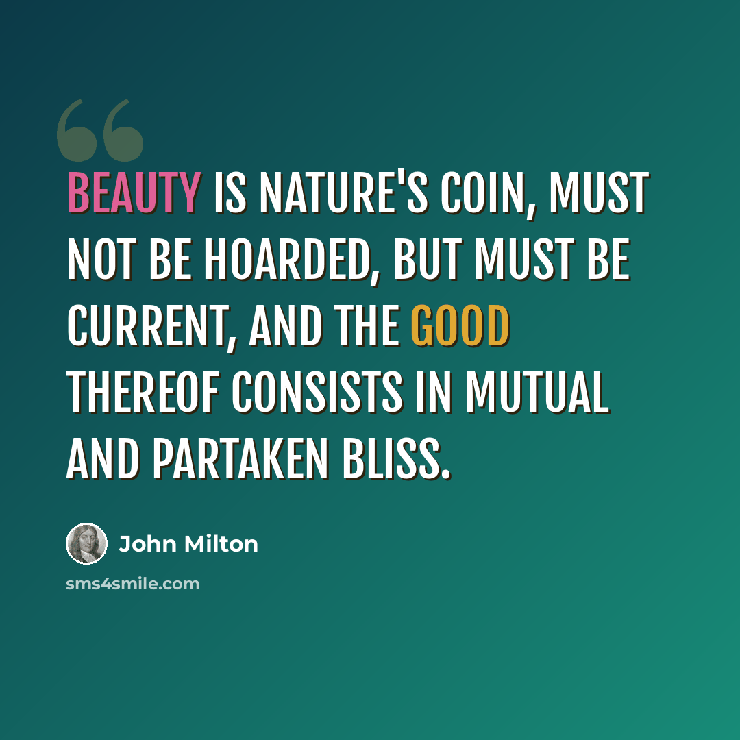 “Beauty is Nature's coin, must not be hoarded, But must be current, and the good thereof Consists in mutual and partaken bliss.” quote by John Milton