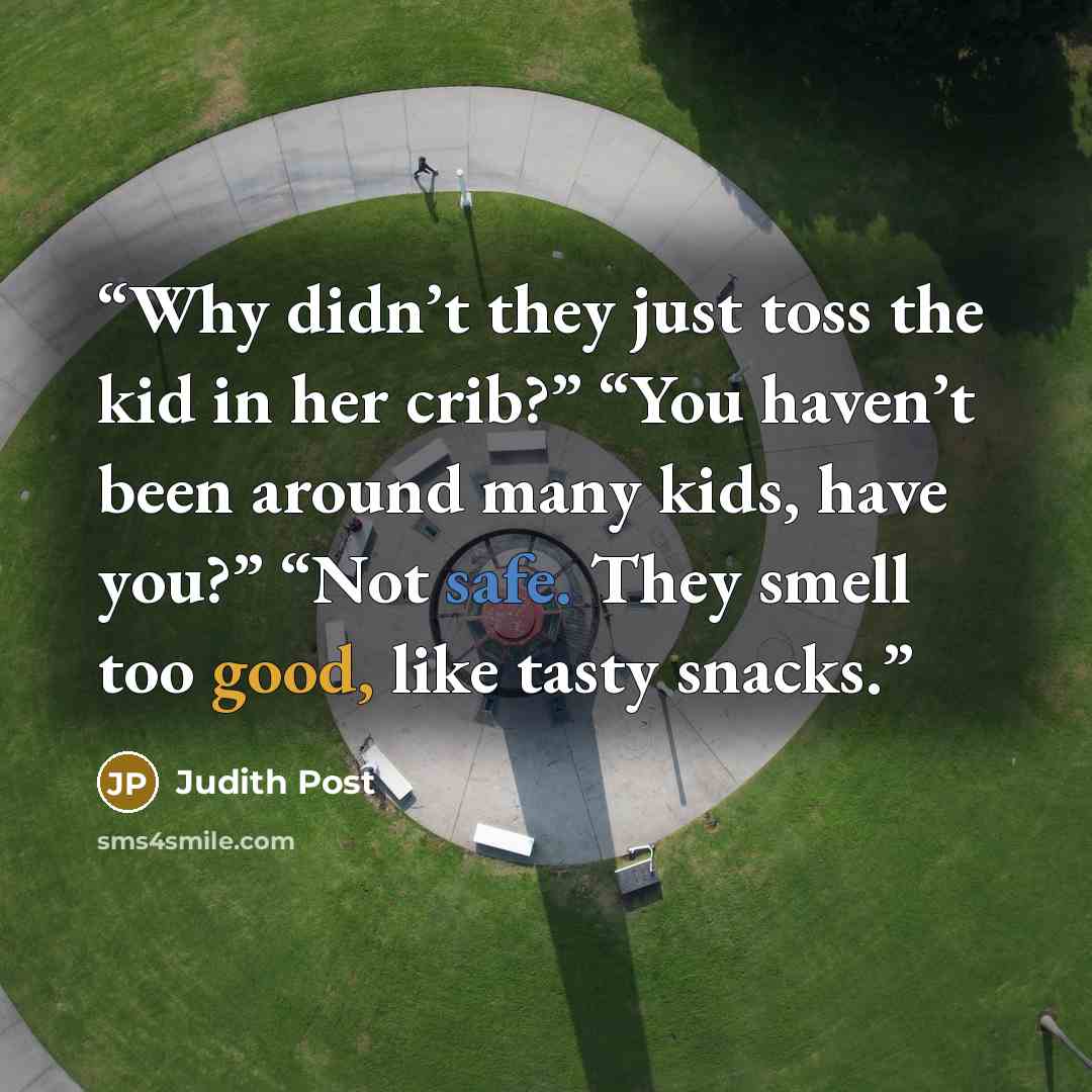 “Why didn’t they just toss the kid in her crib?” “You haven’t been around many kids, have you?” “Not safe. They smell too good, like tasty snacks.” quote by Judith Post