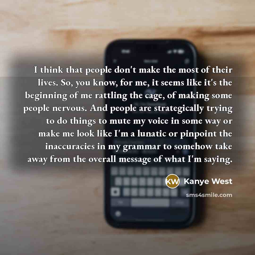 “I think that people don't make the most of their lives. So, you know, for me, it seems like it's the beginning of me rattling the cage, of making some people nervous. And people are strategically trying to do things to mute my voice in some way or make me look like I'm a lunatic or pinpoint the…” quote by Kanye West