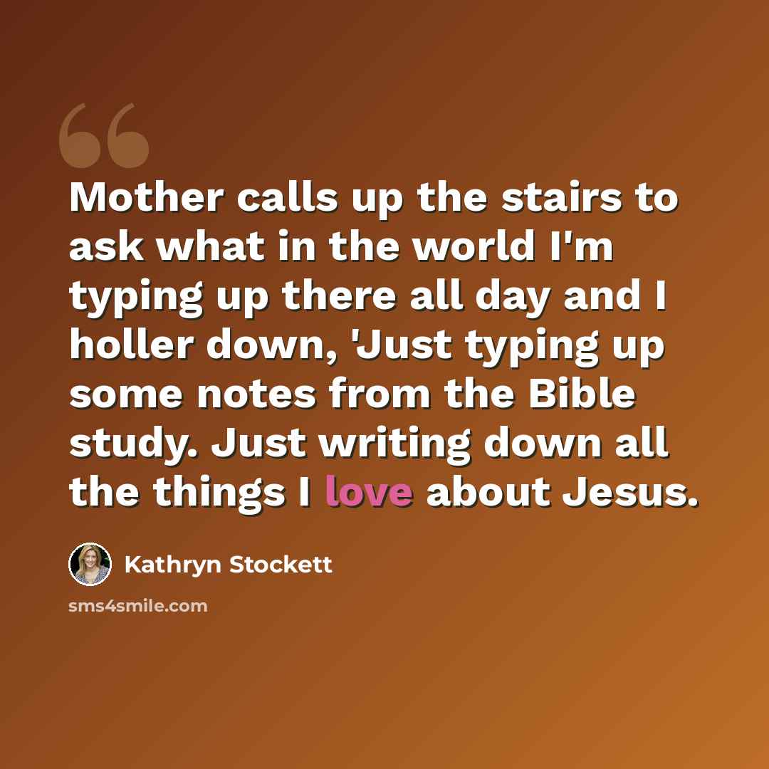 “Mother calls up the stairs to ask what in the world I'm typing up there all day and I holler down, 'Just typing up some notes from the Bible study. Just writing down all the things I love about Jesus.” quote by Kathryn Stockett