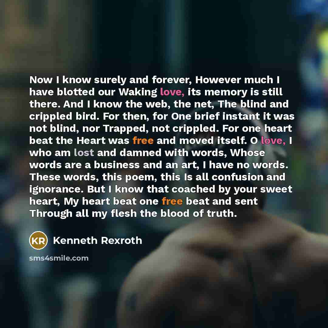 “Now I know surely and forever, However much I have blotted our Waking love, its memory is still there. And I know the web, the net, The blind and crippled bird. For then, for One brief instant it was not blind, nor Trapped, not crippled. For one heart beat the Heart was free and moved itself. O…” quote by Kenneth Rexroth