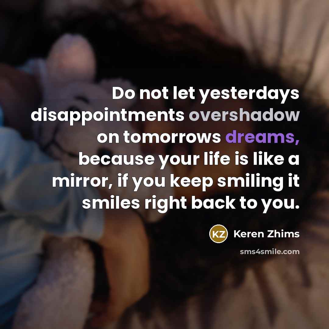 “Do not let yesterdays disappointments overshadow on tomorrows dreams, because your life is like a mirror, if you keep smiling it smiles right back to you.” quote by Keren Zhims