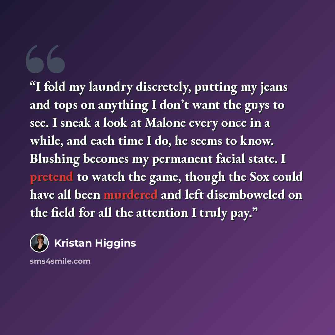 “I fold my laundry discretely, putting my jeans and tops on anything I don’t want the guys to see. I sneak a look at Malone every once in a while, and each time I do, he seems to know. Blushing becomes my permanent facial state. I pretend to watch the game, though the Sox could have all been…” quote by Kristan Higgins
