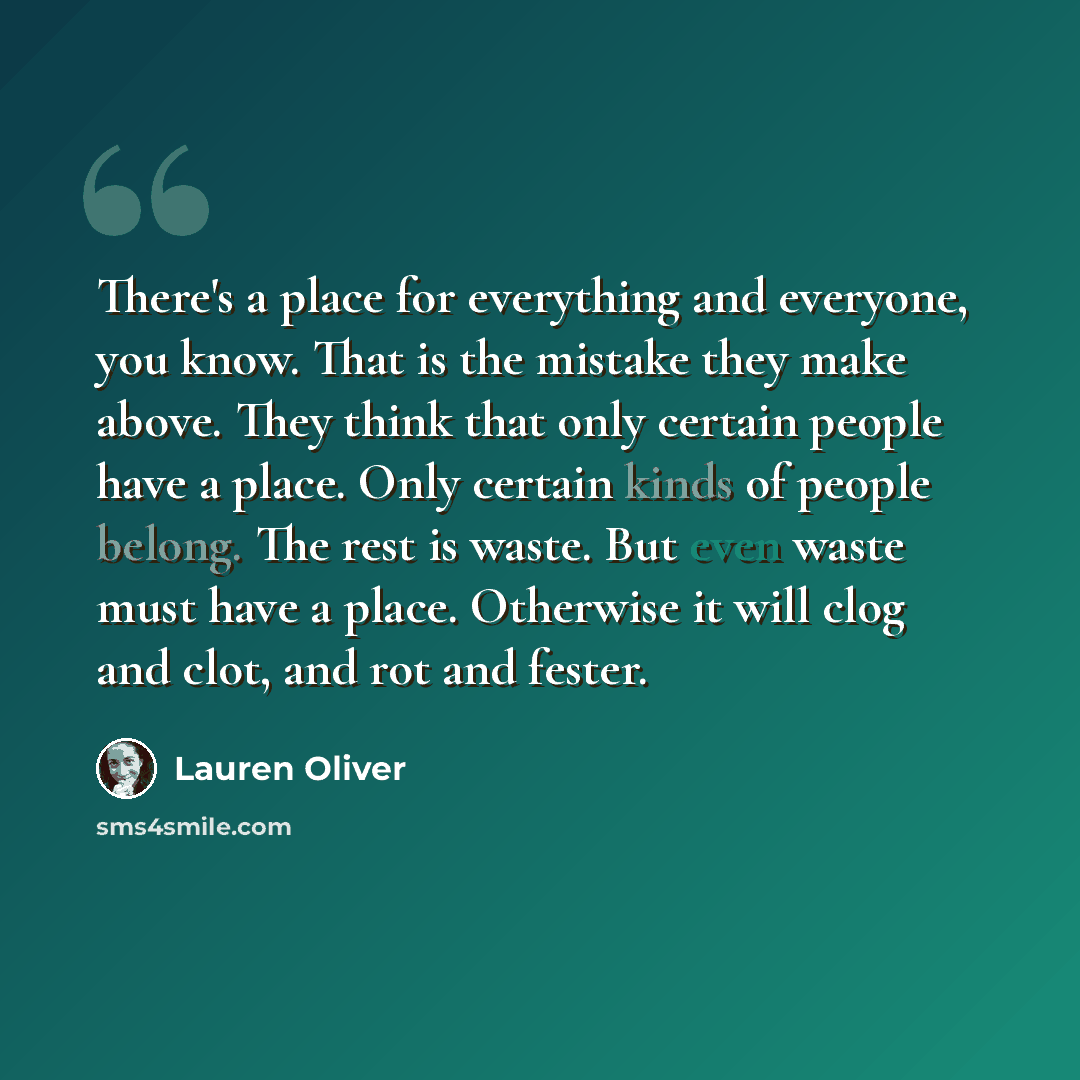 “There's a place for everything and everyone, you know. That is the mistake they make above. They think that only certain people have a place. Only certain kinds of people belong. The rest is waste. But even waste must have a place. Otherwise it will clog and clot, and rot and fester.” quote by Lauren Oliver