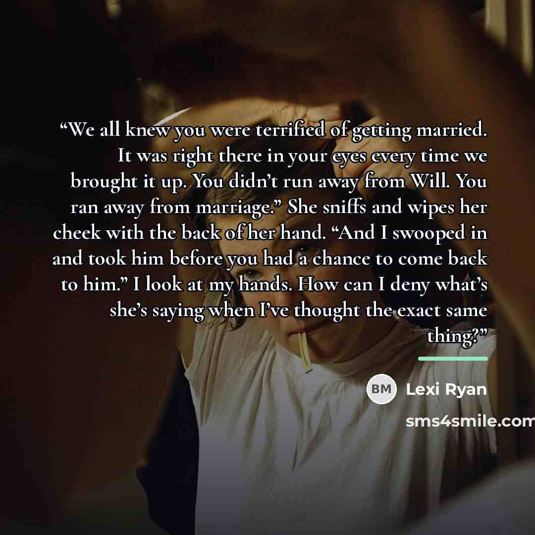 “We all knew you were terrified of getting married. It was right there in your eyes every time we brought it up. You didn’t run away from Will. You ran away from marriage.” She sniffs and wipes her cheek with the back of her hand. “And I swooped in and took him before you had a chance to come back…” quote by Lexi Ryan
