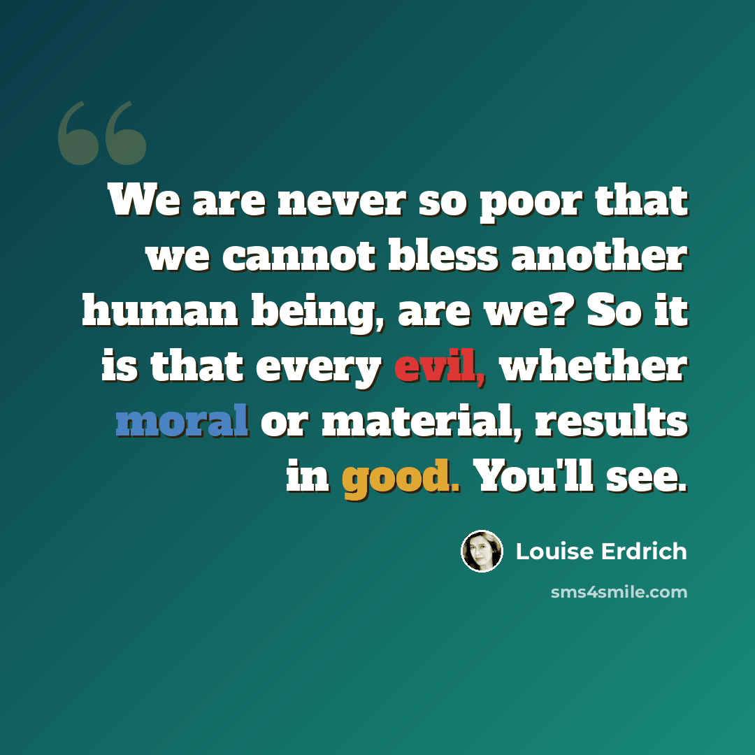 “We are never so poor that we cannot bless another human being, are we? So it is that every evil, whether moral or material, results in good. You'll see.” quote by Louise Erdrich