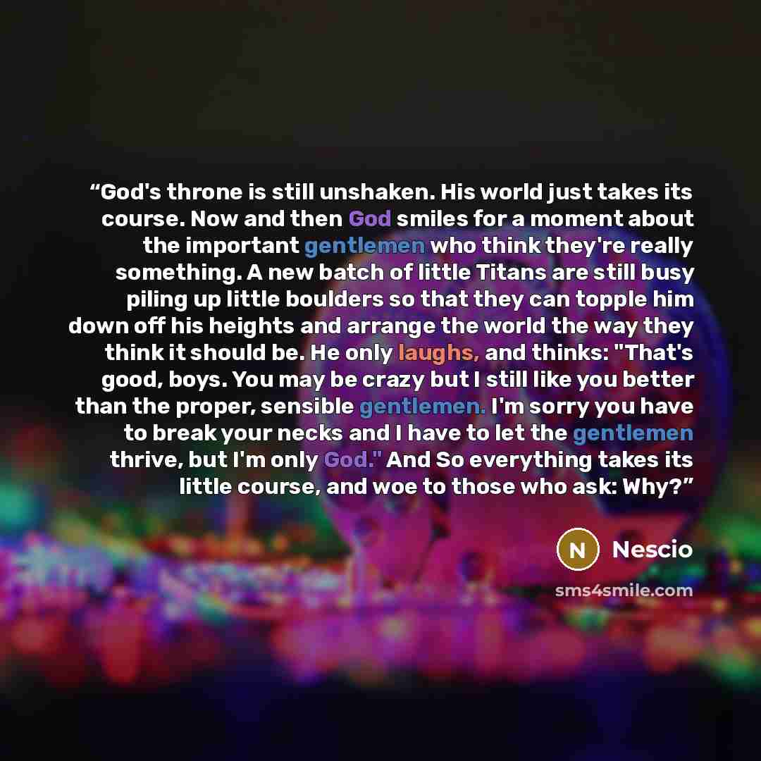 “God's throne is still unshaken. His world just takes its course. Now and then God smiles for a moment about the important gentlemen who think they're really something. A new batch of little Titans are still busy piling up little boulders so that they can topple him down off his heights and arrange…” quote by Nescio