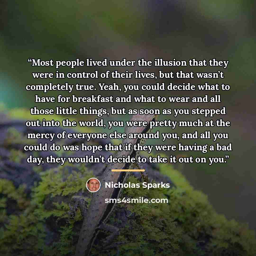 “Most people lived under the illusion that they were in control of their lives, but that wasn’t completely true. Yeah, you could decide what to have for breakfast and what to wear and all those little things, but as soon as you stepped out into the world, you were pretty much at the mercy of…” quote by Nicholas Sparks