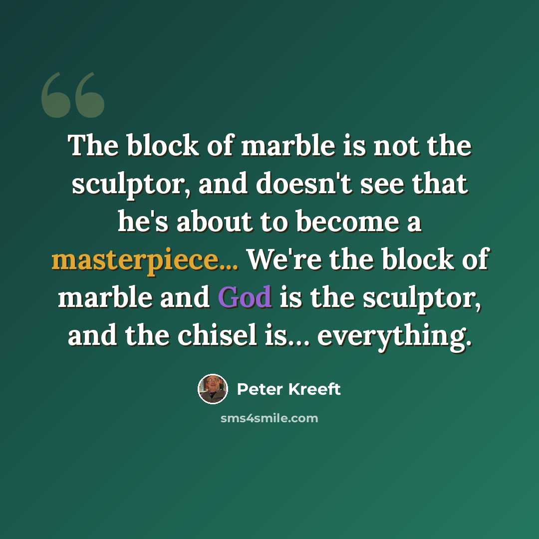 “The block of marble is not the sculptor, and doesn't see that he's about to become a masterpiece... We're the block of marble and God is the sculptor, and the chisel is… everything.” quote by Peter Kreeft