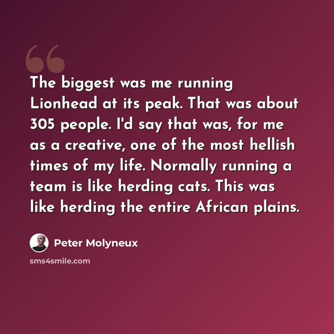 “The biggest was me running Lionhead at its peak. That was about 305 people. I'd say that was, for me as a creative, one of the most hellish times of my life. Normally running a team is like herding cats. This was like herding the entire African plains.” quote by Peter Molyneux